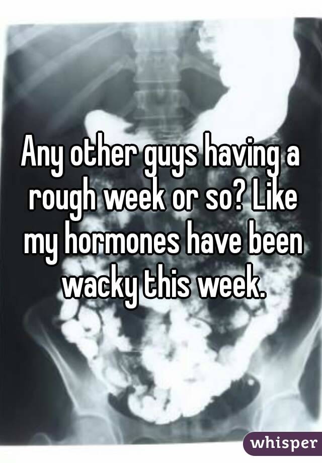 Any other guys having a rough week or so? Like my hormones have been wacky this week.