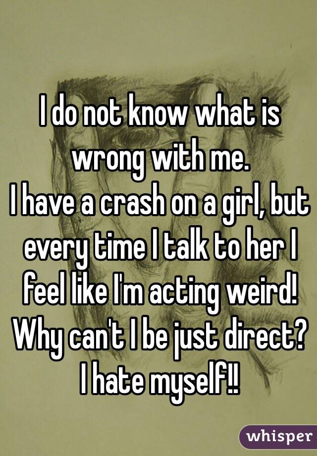 I do not know what is wrong with me.
I have a crash on a girl, but every time I talk to her I feel like I'm acting weird! Why can't I be just direct?
I hate myself!!
 