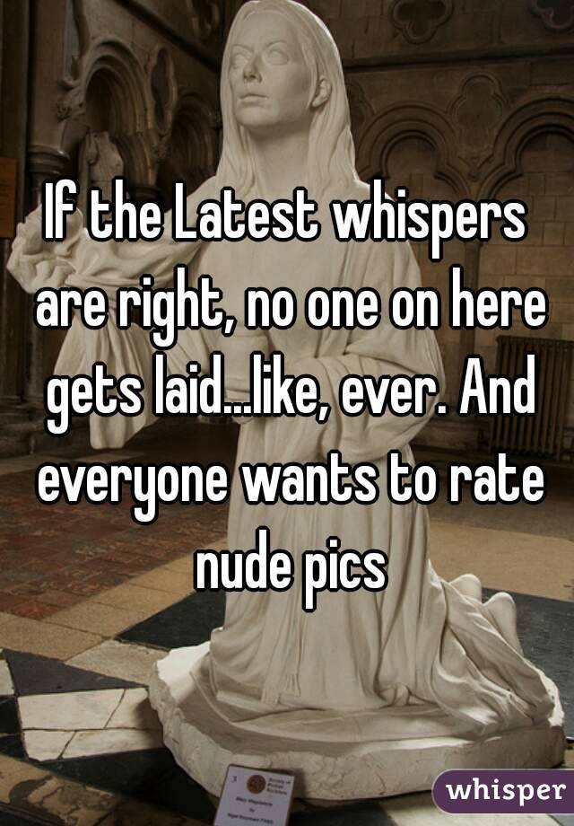 If the Latest whispers are right, no one on here gets laid...like, ever. And everyone wants to rate nude pics