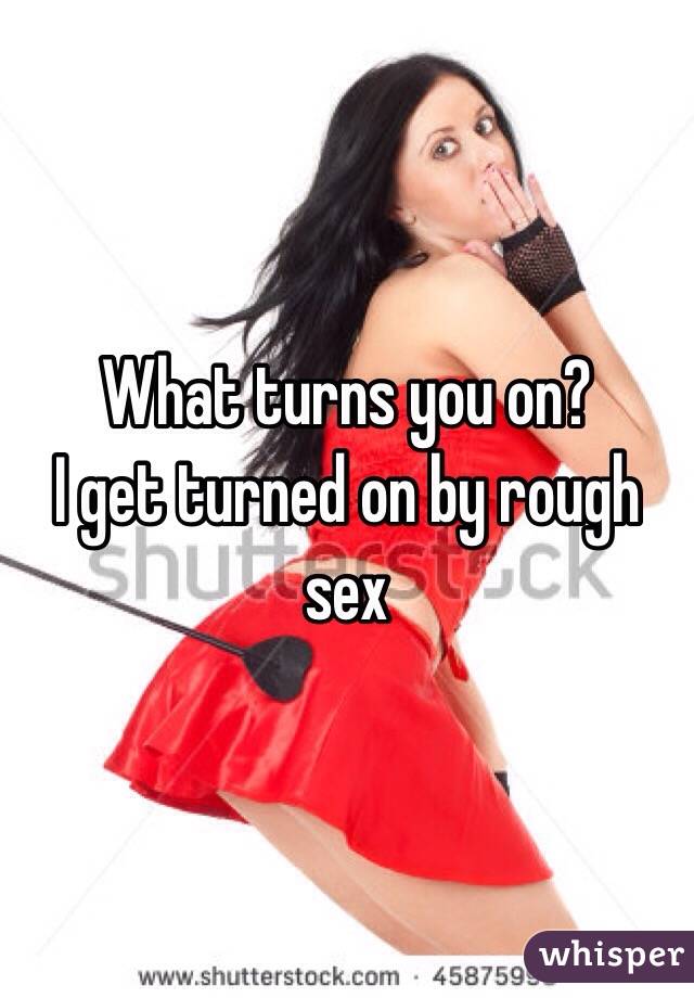 What turns you on? 
I get turned on by rough sex 
