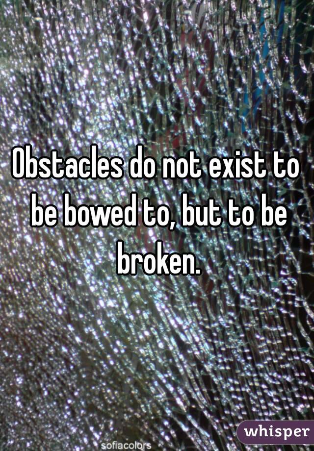 Obstacles do not exist to be bowed to, but to be broken.