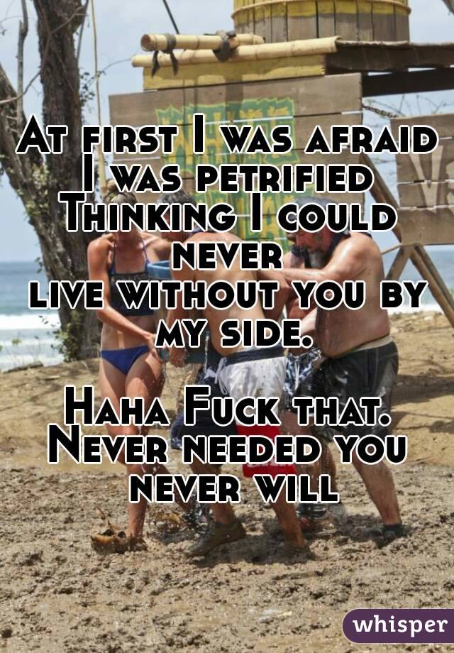 At first I was afraid
I was petrified
Thinking I could never 
live without you by my side.

Haha Fuck that.
Never needed you never will