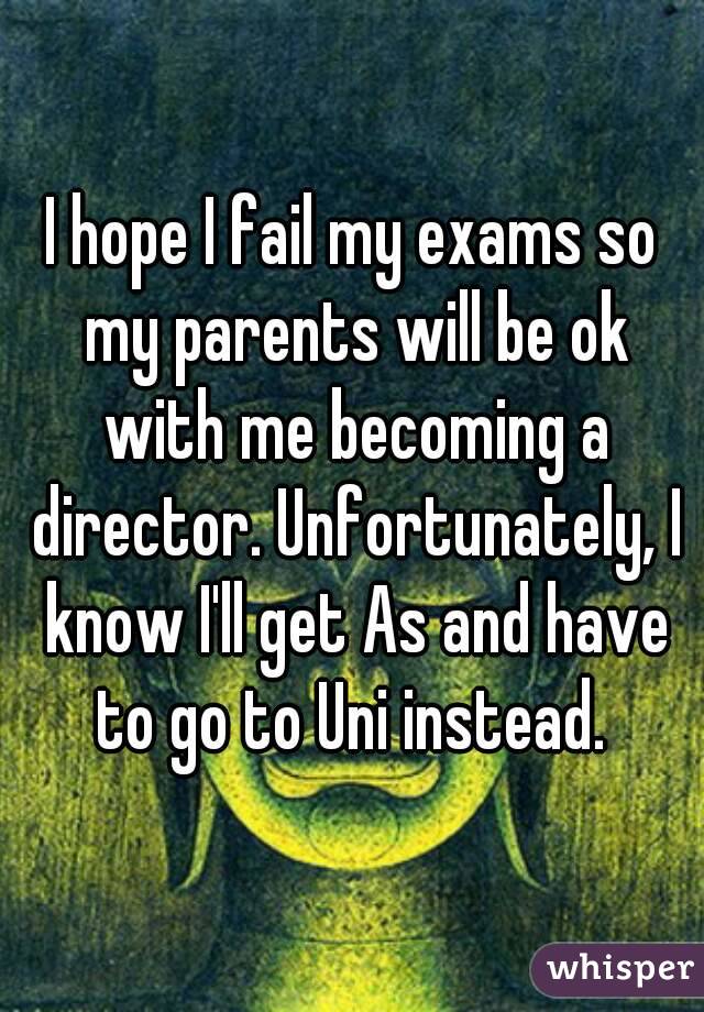 I hope I fail my exams so my parents will be ok with me becoming a director. Unfortunately, I know I'll get As and have to go to Uni instead. 