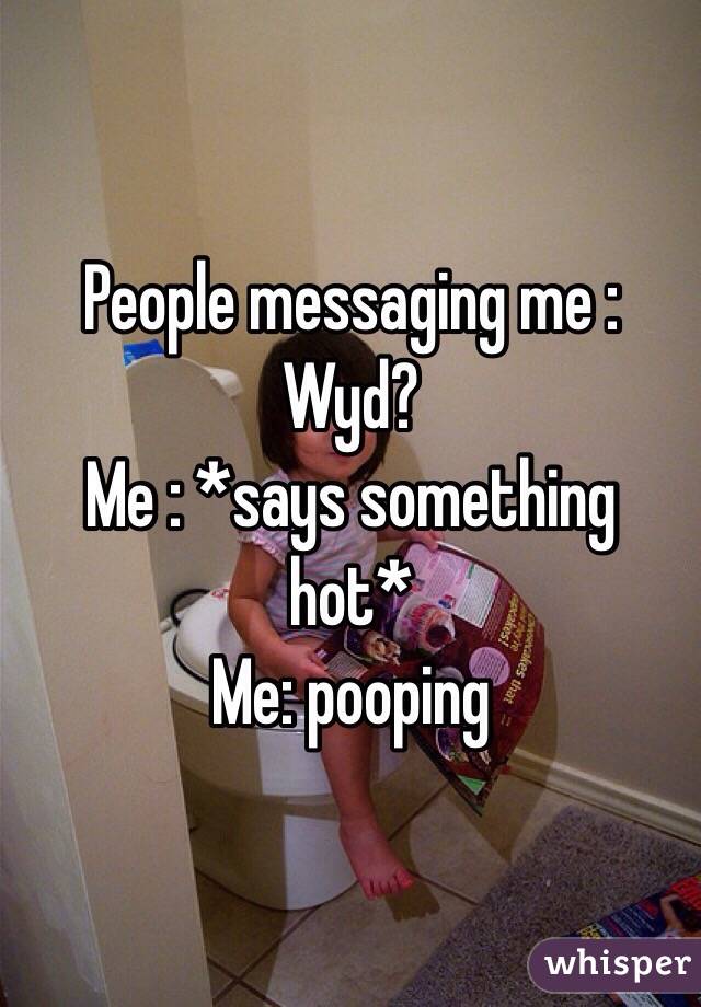 People messaging me : Wyd?
Me : *says something hot*
Me: pooping