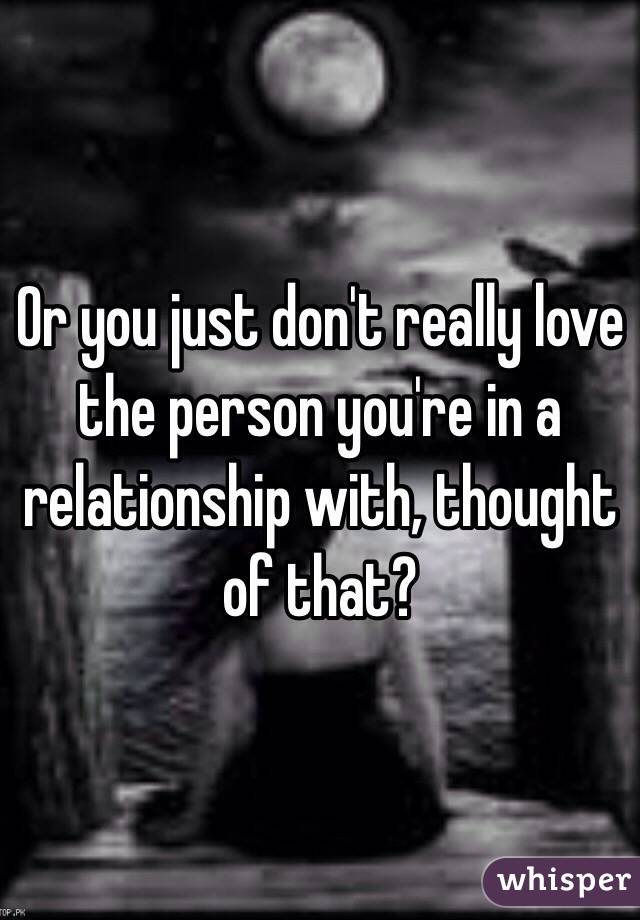 Or you just don't really love the person you're in a relationship with, thought of that?