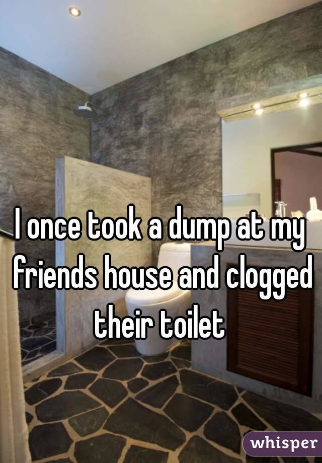 I once took a dump at my friends house and clogged their toilet 