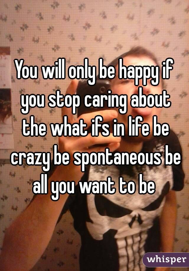You will only be happy if you stop caring about the what ifs in life be crazy be spontaneous be all you want to be 