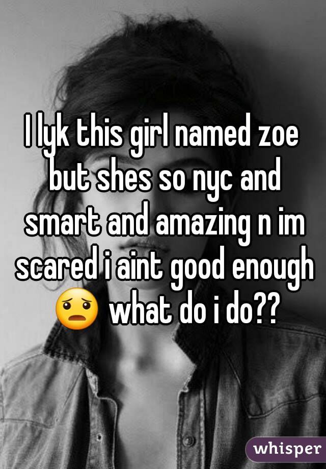 I lyk this girl named zoe but shes so nyc and smart and amazing n im scared i aint good enough 😦 what do i do??