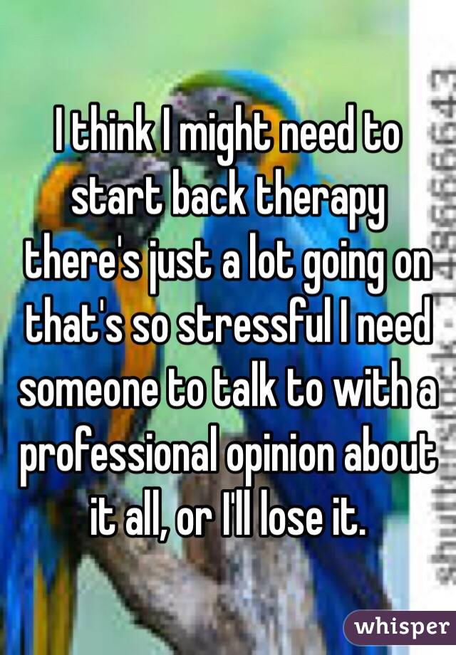 I think I might need to start back therapy there's just a lot going on that's so stressful I need someone to talk to with a professional opinion about it all, or I'll lose it.