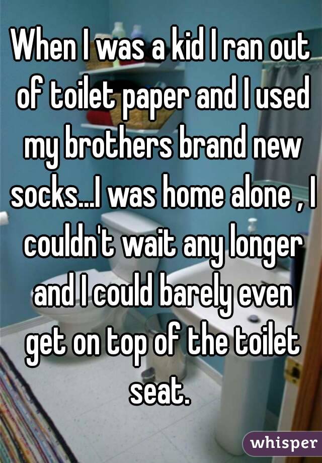 When I was a kid I ran out of toilet paper and I used my brothers brand new socks...I was home alone , I couldn't wait any longer and I could barely even get on top of the toilet seat. 