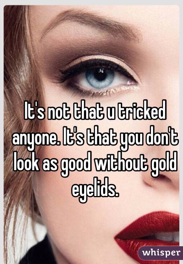 It's not that u tricked anyone. It's that you don't look as good without gold eyelids. 