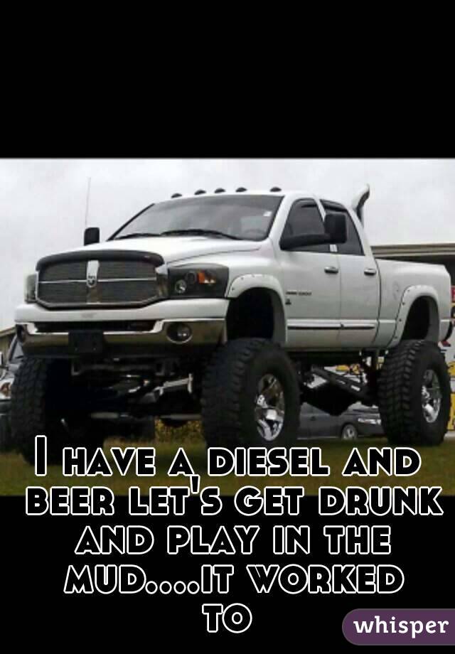 I have a diesel and beer let's get drunk and play in the mud....it worked to 