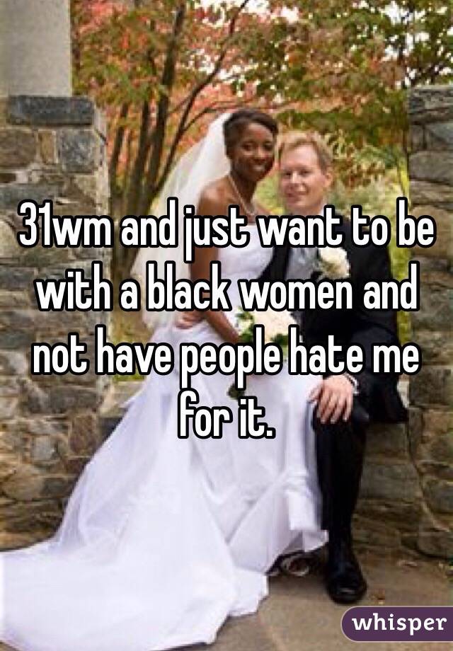 31wm and just want to be with a black women and not have people hate me for it.