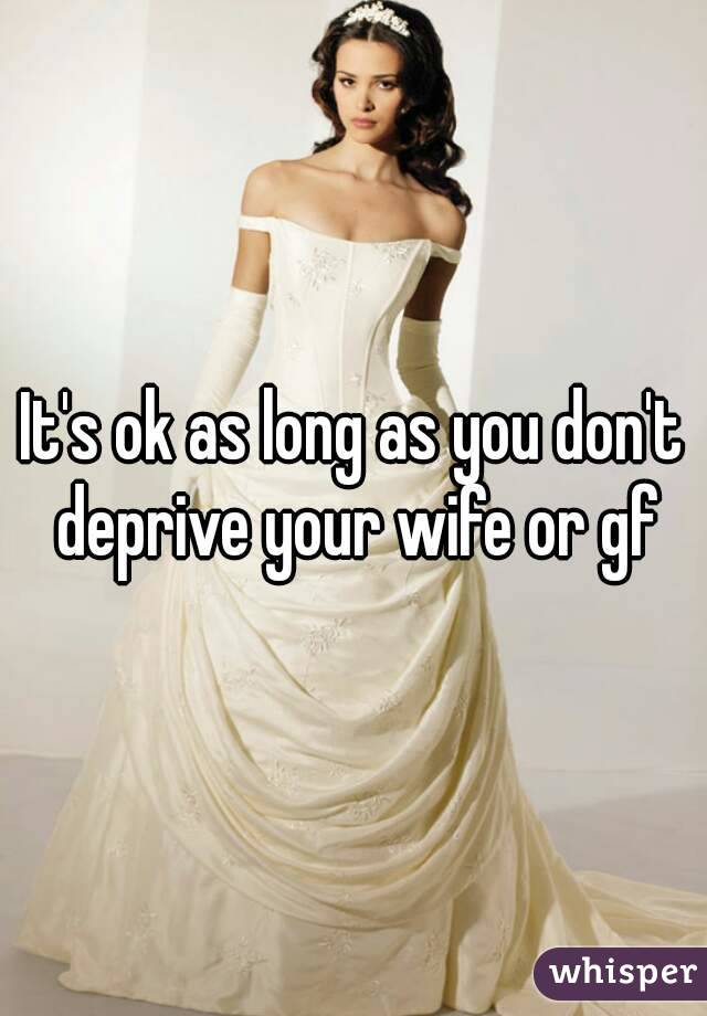 It's ok as long as you don't deprive your wife or gf