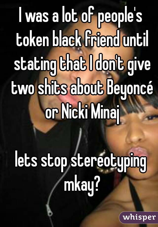 I was a lot of people's token black friend until stating that I don't give two shits about Beyoncé or Nicki Minaj

lets stop stereotyping mkay?