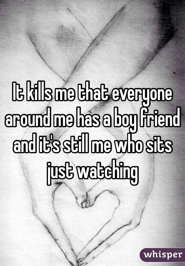 It kills me that everyone around me has a boy friend and it's still me who sits just watching
