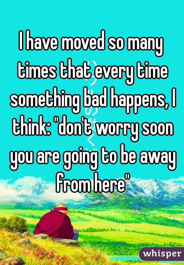 I have moved so many times that every time something bad happens, I think: "don't worry soon you are going to be away from here"