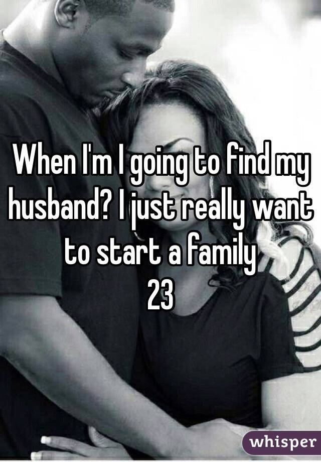 When I'm I going to find my husband? I just really want to start a family 
23 