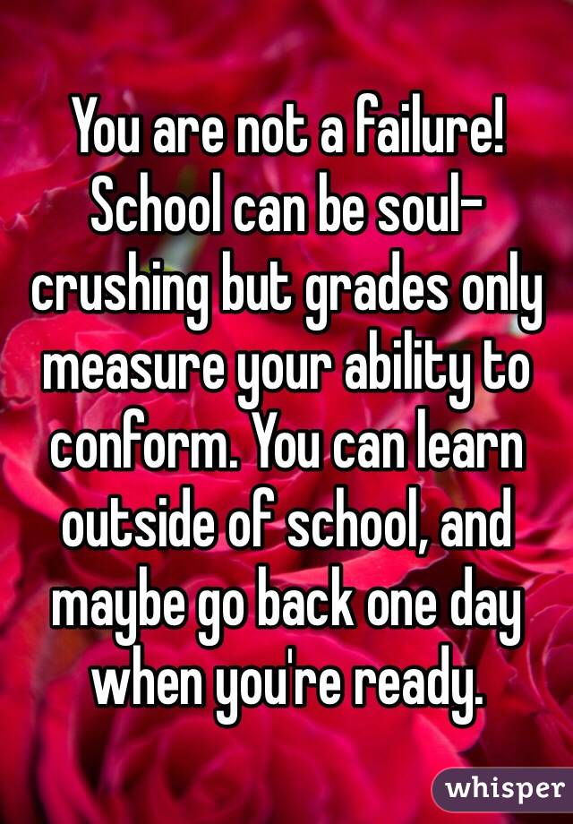 You are not a failure! School can be soul-crushing but grades only measure your ability to conform. You can learn outside of school, and maybe go back one day when you're ready. 
