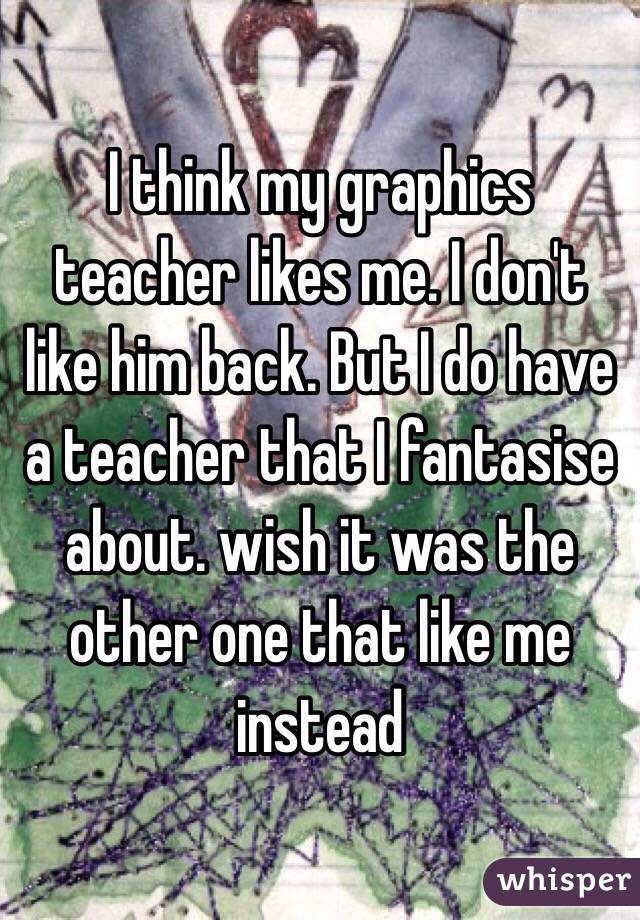 I think my graphics teacher likes me. I don't like him back. But I do have a teacher that I fantasise about. wish it was the other one that like me instead