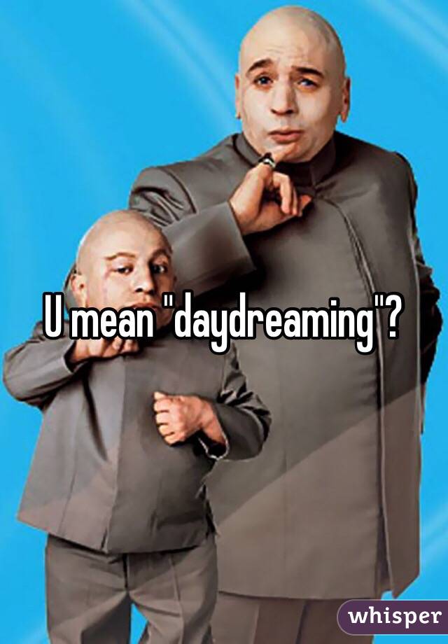 U mean "daydreaming"?