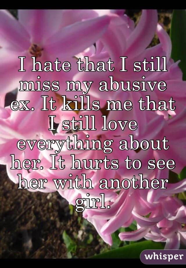 I hate that I still miss my abusive ex. It kills me that I still love everything about her. It hurts to see her with another girl. 
