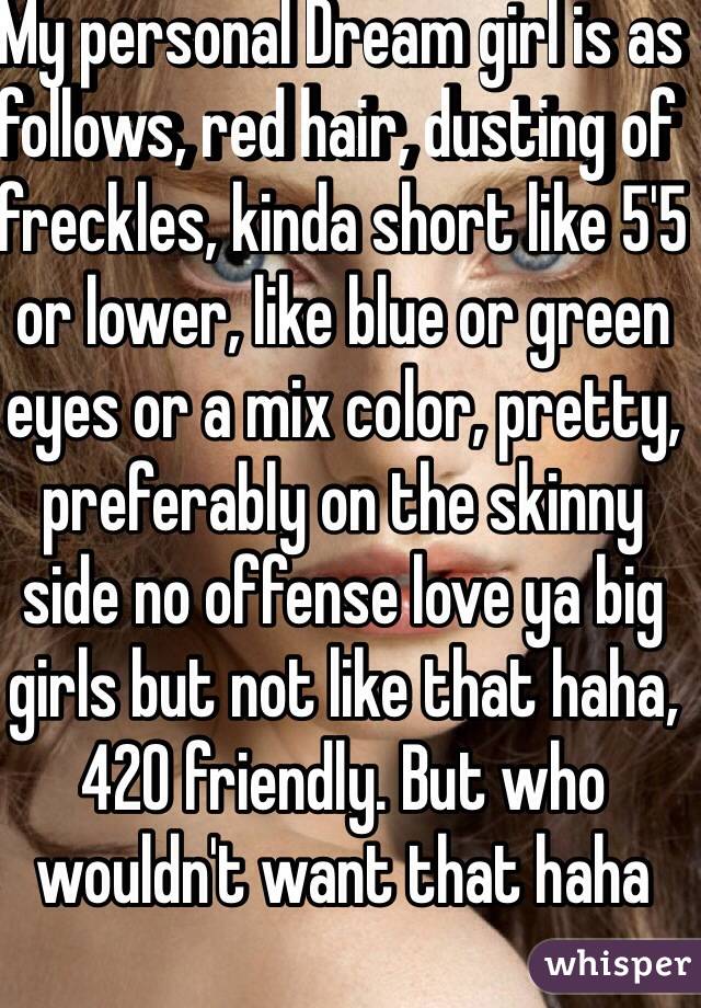 My personal Dream girl is as follows, red hair, dusting of freckles, kinda short like 5'5 or lower, like blue or green eyes or a mix color, pretty, preferably on the skinny side no offense love ya big girls but not like that haha, 420 friendly. But who wouldn't want that haha