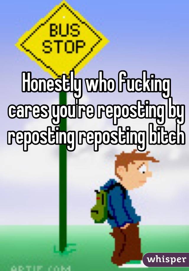 Honestly who fucking cares you're reposting by reposting reposting bitch
