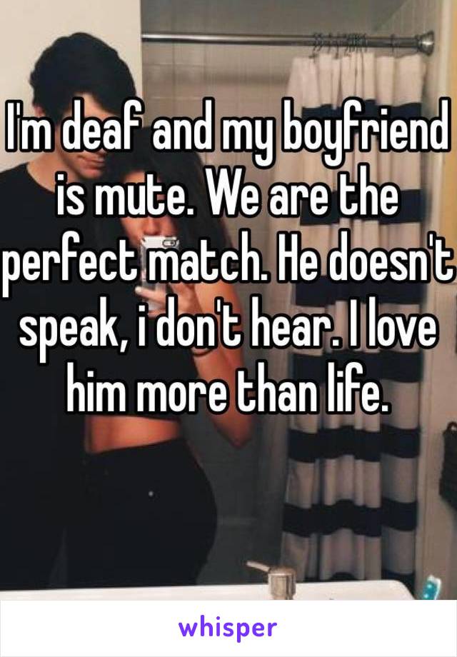 I'm deaf and my boyfriend is mute. We are the perfect match. He doesn't speak, i don't hear. I love him more than life.