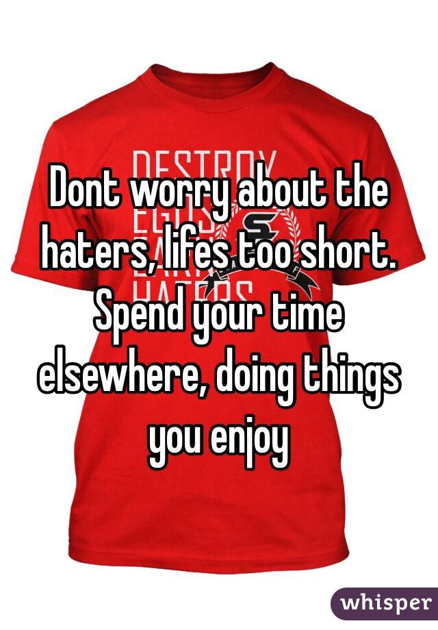 Dont worry about the haters, lifes too short. Spend your time elsewhere, doing things you enjoy