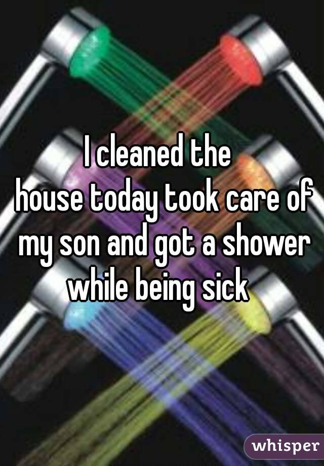 I cleaned the 
 house today took care of my son and got a shower while being sick  