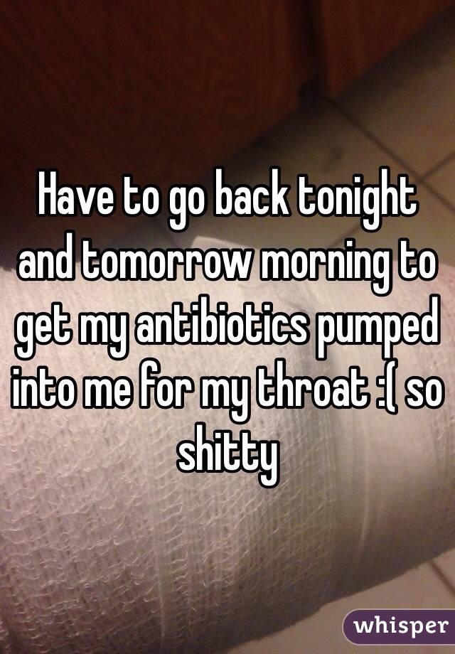 Have to go back tonight and tomorrow morning to get my antibiotics pumped into me for my throat :( so shitty