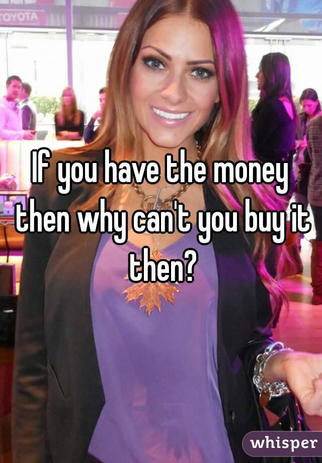 If you have the money then why can't you buy it then?