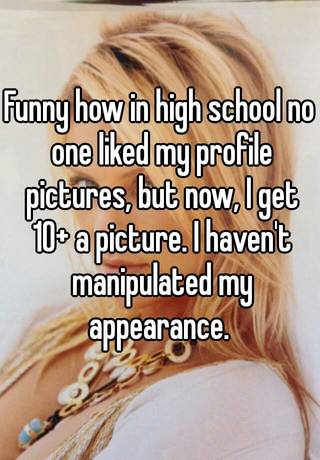 Funny how in high school no one liked my profile pictures, but now, I get  10+ a picture. I haven't manipulated my appearance.