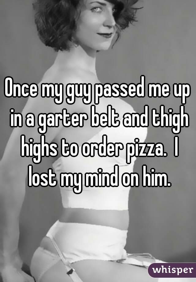 Once my guy passed me up in a garter belt and thigh highs to order pizza.  I lost my mind on him.