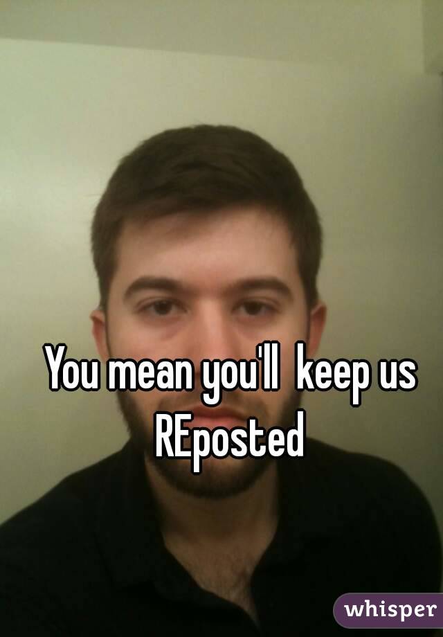 You mean you'll  keep us REposted 