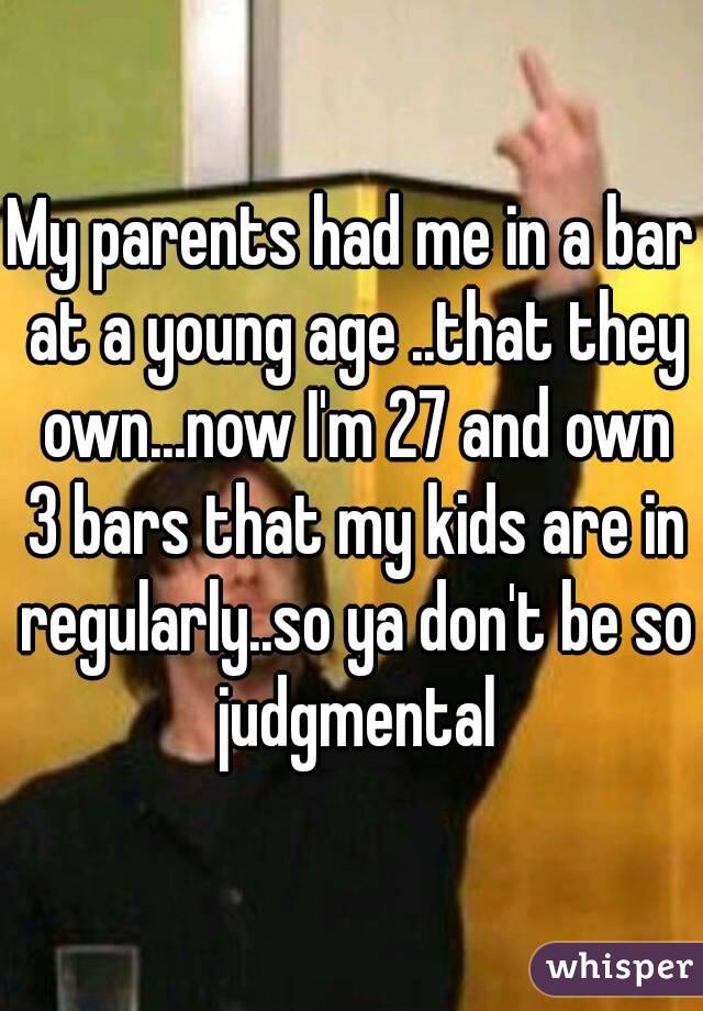 My parents had me in a bar at a young age ..that they own...now I'm 27 and own 3 bars that my kids are in regularly..so ya don't be so judgmental