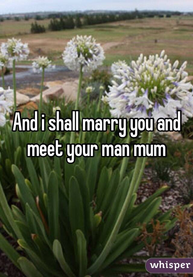 And i shall marry you and meet your man mum