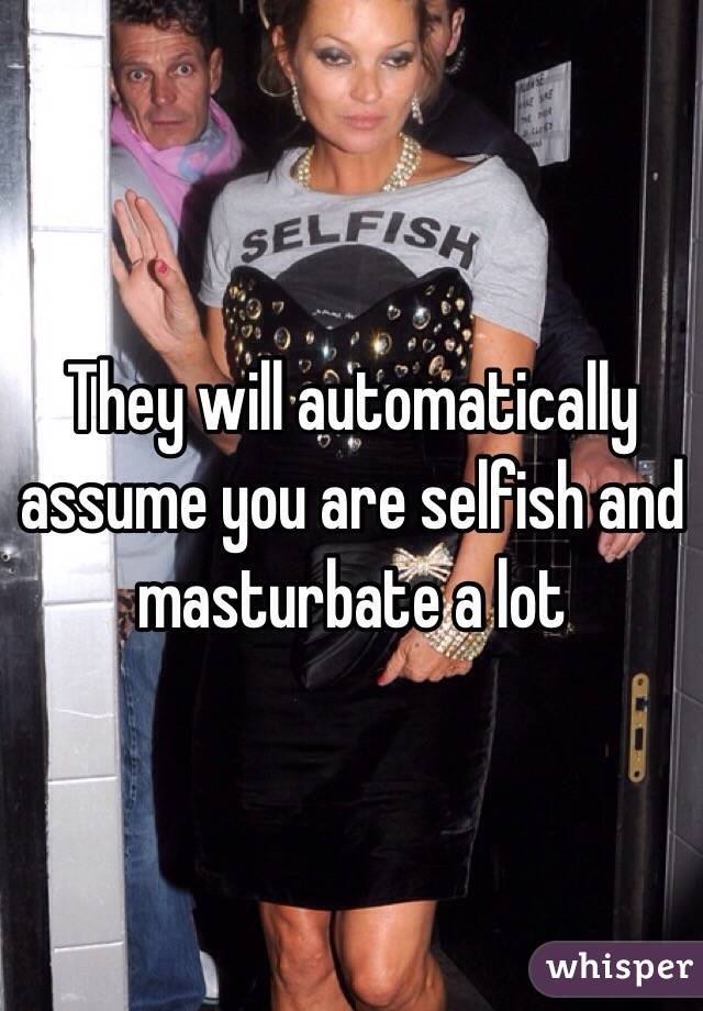 They will automatically assume you are selfish and masturbate a lot