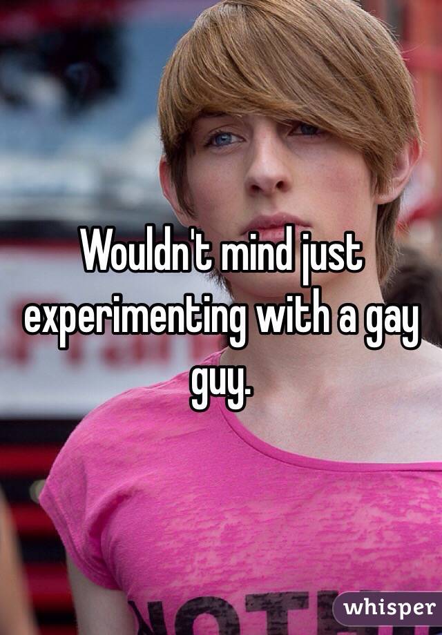 Wouldn't mind just experimenting with a gay guy.