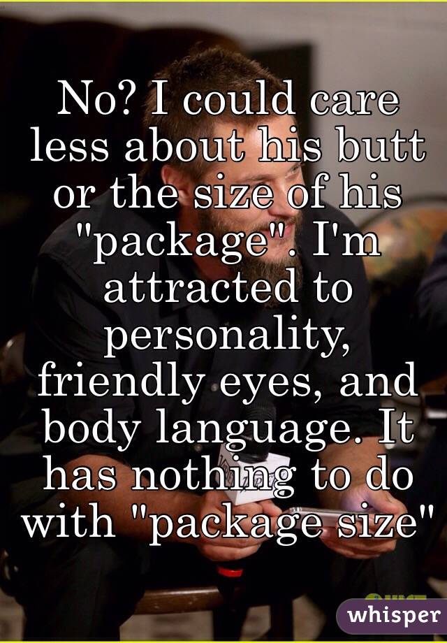 No? I could care less about his butt or the size of his "package". I'm attracted to personality, friendly eyes, and body language. It has nothing to do with "package size"