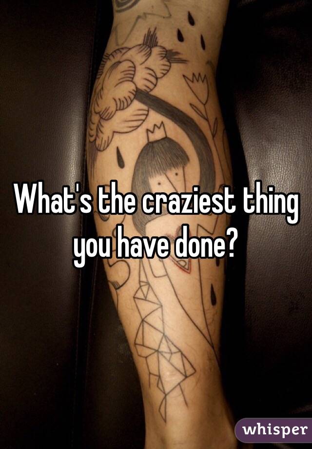 What's the craziest thing you have done? 