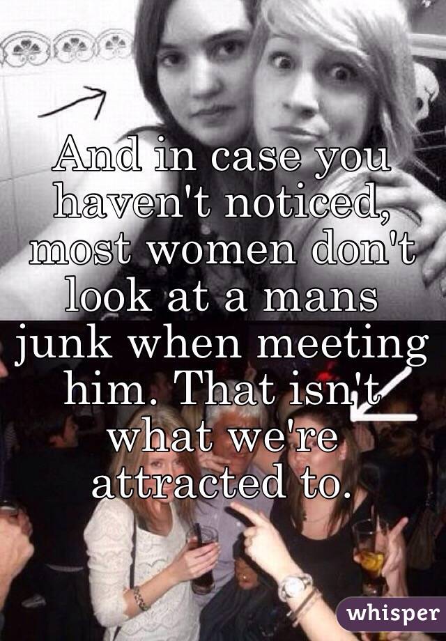 And in case you haven't noticed, most women don't look at a mans junk when meeting him. That isn't what we're attracted to. 