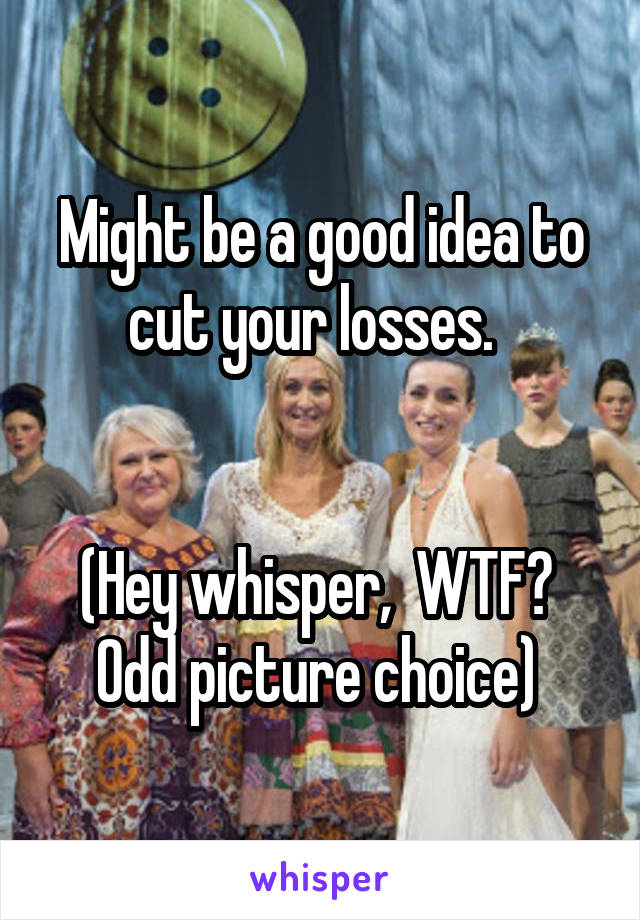 Might be a good idea to cut your losses.  


(Hey whisper,  WTF?  Odd picture choice) 