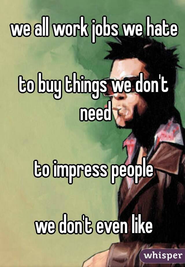 we all work jobs we hate

to buy things we don't need

to impress people

we don't even like