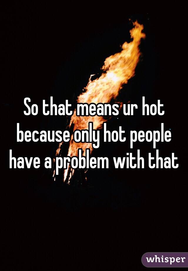 So that means ur hot because only hot people have a problem with that