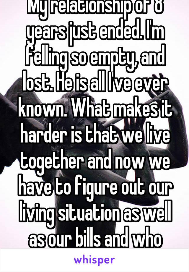 My relationship of 8 years just ended. I'm felling so empty, and lost. He is all I've ever known. What makes it harder is that we live together and now we have to figure out our living situation as well as our bills and who gets what. 