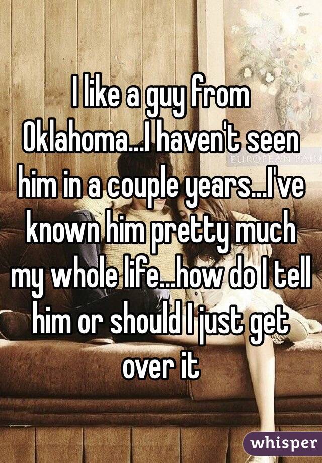 I like a guy from Oklahoma...I haven't seen him in a couple years...I've known him pretty much my whole life...how do I tell him or should I just get over it