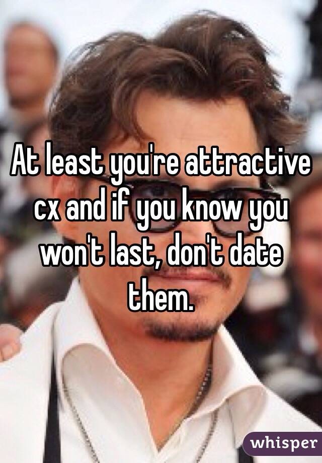 At least you're attractive cx and if you know you won't last, don't date them. 