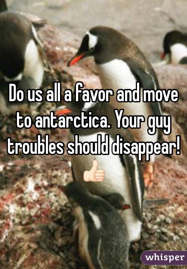 Do us all a favor and move to antarctica. Your guy troubles should disappear! 👍🏻